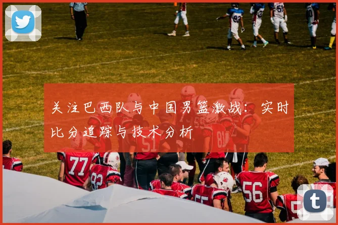 关注巴西队与中国男篮激战：实时比分追踪与技术分析