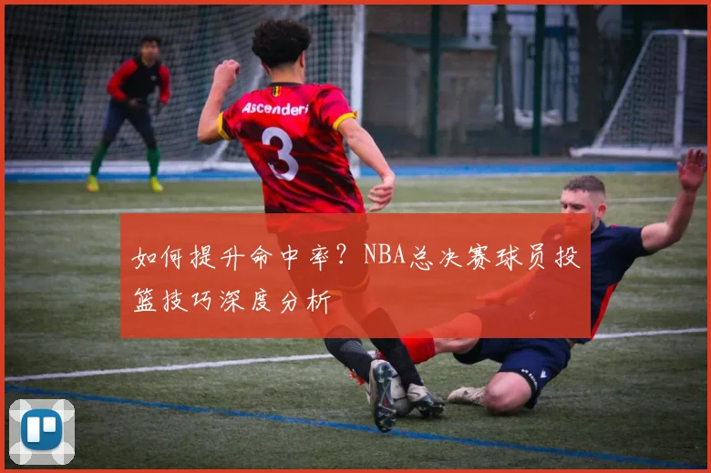 如何提升命中率？NBA总决赛球员投篮技巧深度分析