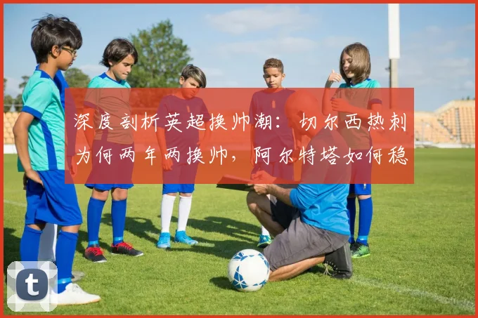 深度剖析英超换帅潮：切尔西热刺为何两年两换帅，阿尔特塔如何稳坐帅位？