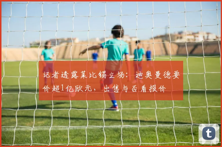 记者透露莱比锡立场：迪奥曼德要价超1亿欧元，出售与否看报价