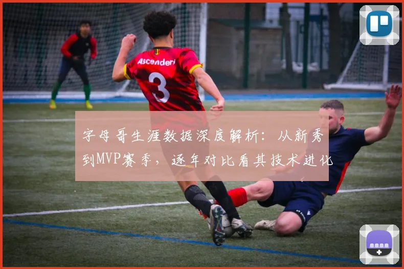 字母哥生涯数据深度解析:从新秀到MVP赛季,逐年对比看其技术进化与飞跃