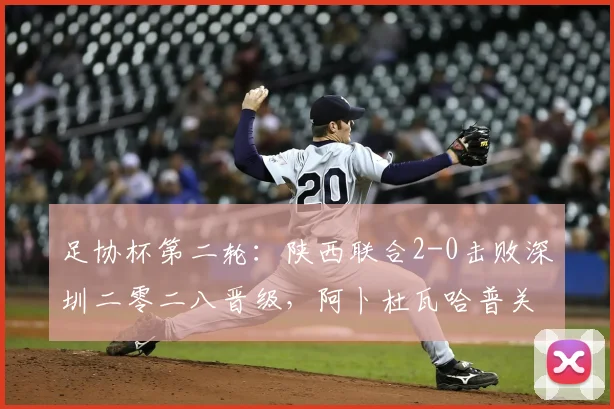 足协杯第二轮：陕西联合2-0击败深圳二零二八晋级，阿卜杜瓦哈普关键进球解析