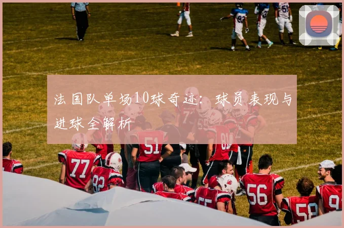 法国队单场10球奇迹:球员表现与进球全解析