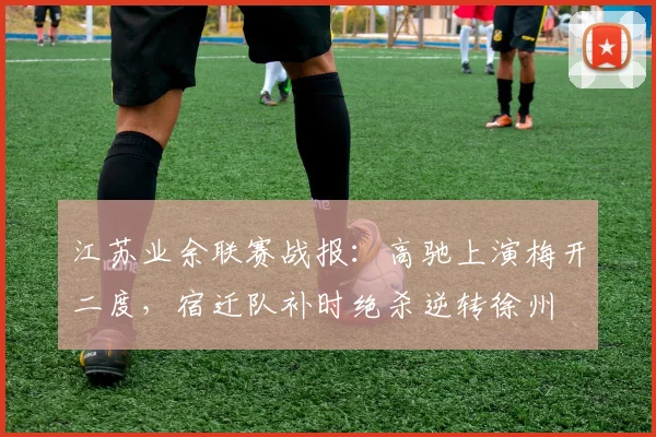 江苏业余联赛战报：高驰上演梅开二度，宿迁队补时绝杀逆转徐州