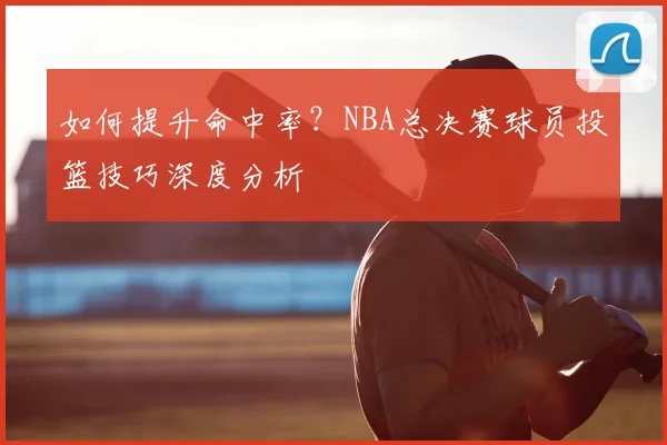 如何提升命中率?NBA总决赛球员投篮技巧深度分析