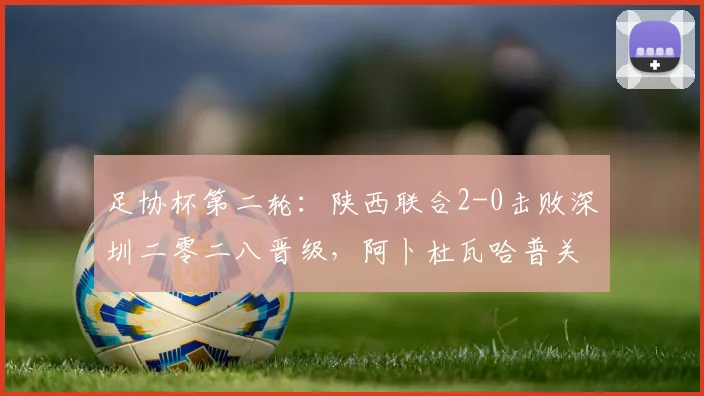 足协杯第二轮：陕西联合2-0击败深圳二零二八晋级，阿卜杜瓦哈普关键进球解析