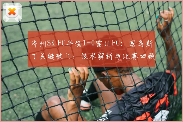 济州SK FC半场1-0富川FC：塞乌斯丁关键破门，技术解析与比赛回顾